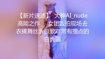 【新片速遞】  大神AI_nude高能之作❤️女团饭拍现场去衣裸舞丝滑极致非常有撸点的白虎逼