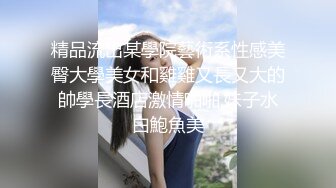 精品流出某學院藝術系性感美臀大學美女和雞雞又長又大的帥學長酒店激情啪啪,妹子水白鮑魚美