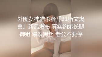 外围女神猎杀者『91斯文禽兽』新品发布 真实约炮长腿御姐 爆裂黑丝 老公不要停