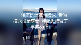       浴室洗澡互相喷尿  舌吻摸穴很是享受  翘起大肥臀丁字裤&nbs