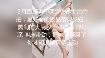 3月最新老中医SPA养生馆偷拍，最好看的极品蜜臀少妇，圆润的大屁股 小哥哥顶得好深 叫床带劲，把她弄舒服了 你才知道她有多主动