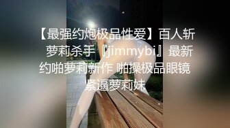 【最强约炮极品性爱】百人斩ஐ萝莉杀手『jimmybi』最新约啪萝莉新作 啪操极品眼镜紧逼萝莉妹