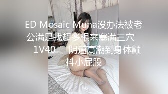 ED Mosaic Muna没办法被老公满足找超多根来塞满三穴❤️1V40❤️阴道高潮到身体颤抖小屁股