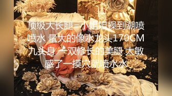 顶级大长腿=小姐姐操到潮喷喷水 量大的像水龙头170CM九头身 一双修长的美腿 太敏感了一摸穴就喷水水