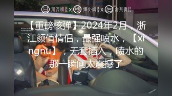 【重磅核弹】2024年2月，浙江颜值情侣，最强喷水，【xingnu】，无套插入，喷水的那一瞬间太震撼了