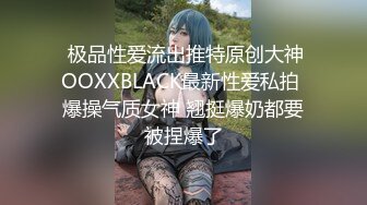  极品性爱流出推特原创大神OOXXBLACK最新性爱私拍 爆操气质女神 翘挺爆奶都要被捏爆了