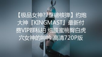 【极品女神??重磅核弹】约炮大神『KINGMAST』最新付费VIP群私拍 细腰蜜桃臀白虎穴女神的呻吟 高清720P版