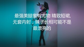  最强美腿蜜臀尤物 精致短裙,无套内射，妹子长相可能不是最漂亮的