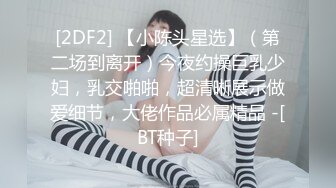 [2DF2] 【小陈头星选】（第二场到离开）今夜约操巨乳少妇，乳交啪啪，超清晰展示做爱细节，大佬作品必属精品 -[BT种子]