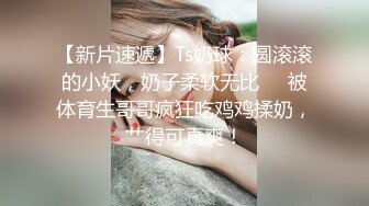 【新片速遞】Ts奶球：圆滚滚的小妖，奶子柔软无比❤️被体育生哥哥疯狂吃鸡鸡揉奶，艹得可真爽！