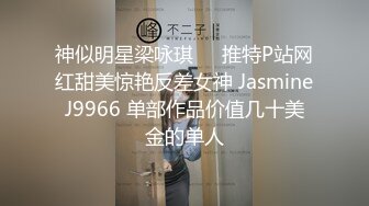 神似明星梁咏琪☀️推特P站网红甜美惊艳反差女神 JasmineJ9966 单部作品价值几十美金的单人