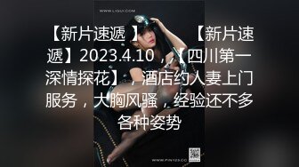 【新片速遞 】♈ ♈ ♈【新片速遞】2023.4.10，【四川第一深情探花】，酒店约人妻上门服务，大胸风骚，经验还不多各种姿势