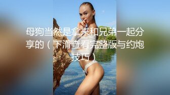 母狗当然是拿来和兄弟一起分享的（下滑查看完整版与约炮技巧）