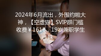 2024年6月流出，外围约啪大神，【空虚猫】SVIP群门槛收费￥1618，19岁兼职学生妹