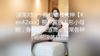 淫荡对白，推特调教大神【Ken42xxx】圈养露脸人形小母狗，身材好颜值高，日常各种啪啪淫荡自拍