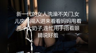 新一代的女人洗澡不关门,女儿突然闯入进来看看妈妈甩着两个大奶子,连忙用手捂着眼睛说好羞