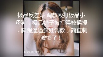 极品反差婊 调教殴打极品小母狗，极品奶子被打得被揉捏，脚踢逼逼疯狂调教，简直刺激惨了！