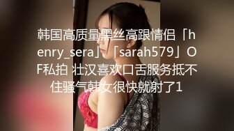 韩国高质量黑丝高跟情侣「henry_sera」「sarah579」OF私拍 壮汉喜欢口舌服务抵不住骚气韩女很快就射了1