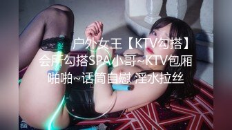 ❤️❤️户外女王【KTV勾搭】会所勾搭SPA小哥~KTV包厢啪啪~话筒自慰 淫水拉丝