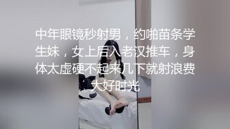 中年眼镜秒射男，约啪苗条学生妹，女上后入老汉推车，身体太虚硬不起来几下就射浪费大好时光