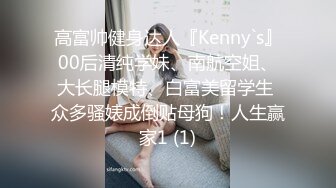 高富帅健身达人『Kenny`s』00后清纯学妹、南航空姐、大长腿模特、白富美留学生 众多骚婊成倒贴母狗！人生赢家1 (1)