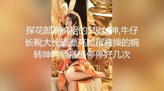 探花郎高价招的S级女神,牛仔长靴大长腿漂亮脸蛋被操的婉转呻吟插插插停停好几次