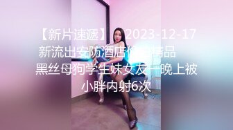 【新片速遞】    2023-12-17新流出安防酒店偷拍精品❤️黑丝母狗学生妹女友一晚上被小胖内射6次