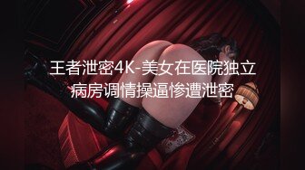 王者泄密4K-美女在医院独立病房调情操逼惨遭泄密