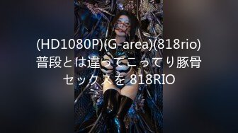 (HD1080P)(G-area)(818rio)普段とは違ってこってり豚骨セックスを 818RIO