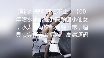 清纯小萝莉狂喷不止，【00年喷水小水娃】高颜值小仙女，水太多每次都要湿一床，道具喷完再无套插入，高清源码录制