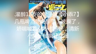 .灌醉18岁的学生妹【小乖7】几瓶啤酒就喝醉了，被操了，娇喘喊着~快~快~快，清新小妹子被疯狂蹂躏