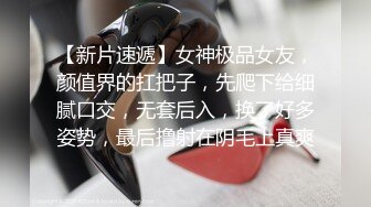 【新片速遞】女神极品女友，颜值界的扛把子，先爬下给细腻口交，无套后入，换了好多姿势，最后撸射在阴毛上真爽