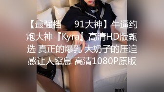 【最强档❤️91大神】牛逼约炮大神『Kyra』高清HD版甄选 真正的爆乳 大奶子的压迫感让人窒息 高清1080P原版