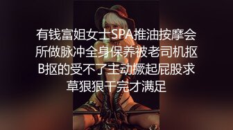 有钱富姐女士SPA推油按摩会所做脉冲全身保养被老司机抠B抠的受不了主动撅起屁股求草狠狠干完才满足