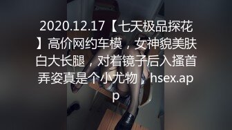 2020.12.17【七天极品探花】高价网约车模，女神貌美肤白大长腿，对着镜子后入搔首弄姿真是个小尤物，hsex.app