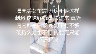 漂亮美女车震 开房干嘛这样刺激 这味好销魂 快进来 真骚内内都是白浆 哥们不行不够硬持久力也不行 内射完只能抠逼解决