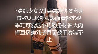 ?清纯少女?甜美清纯幼教肉身贷款OLJK制服表面看起来很乖巧可爱这小巧的身材被大肉棒直接捅到子宫了被干娇喘不止