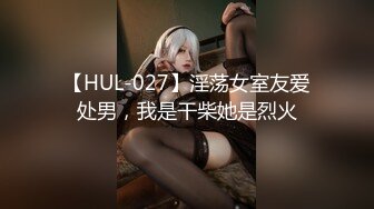 【HUL-027】淫荡女室友爱处男，我是干柴她是烈火