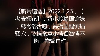 【新片速遞】2022.1.23，【老表探花】，娇小玲珑眼镜妹，鸳鸯浴舌吻，高抬玉腿侧插骚穴，浓情蜜意小情侣激情不断，撸管佳作