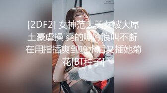 [2DF2] 女神范大美女被大屌土豪虐操 爽的呻吟浪叫不断 在用指插爽到喷水后又插她菊花[BT种子]