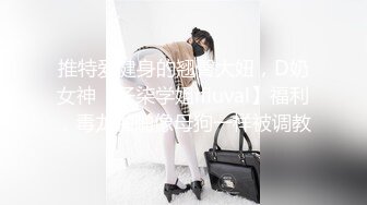 推特爱健身的翘臀大妞，D奶女神【子柒学姐ifluval】福利，毒龙啪啪像母狗一样被调教