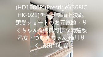 (HD1080P)(Prestige)(368ICHK-021)チャラブ頂上決戦 黒髪ショートのお元気娘・りくちゃん&純粋可憐な清楚系乙女・つむぎちゃん 市川りく 成田つむぎ