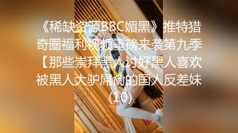 《稀缺资源BBC媚黑》推特猎奇圈福利视频重磅来袭第九季【那些崇拜黑人讨好黑人喜欢被黑人大驴屌肏的国人反差妹 (10)