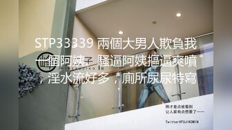 STP33339 兩個大男人欺負我一個阿姨。騷逼阿姨摳逼爽噴，淫水流好多，廁所尿尿特寫