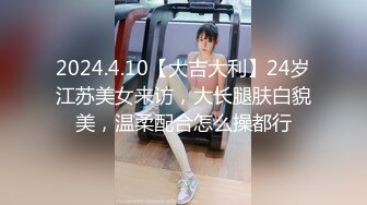 2024.4.10【大吉大利】24岁江苏美女来访，大长腿肤白貌美，温柔配合怎么操都行