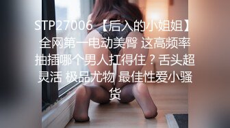 STP27006 【后入的小姐姐】全网第一电动美臀 这高频率抽插哪个男人扛得住？舌头超灵活 极品尤物 最佳性爱小骚货