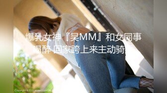 爆乳女神『吴MM』和女同事喝醉 回家跨上来主动骑乘