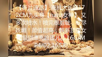 【新片速遞】 高挑大长腿172CM九头身【haha女神】 又多次喷水！喷完很羞耻，极尽妩媚！颜值超高，韩系顶级女团级别漂亮脸蛋儿[1.16G/MP4/02:36:58]