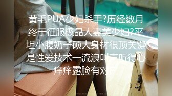 黄毛PUA少妇杀手?历经数月终于征服极品人妻美少妇?平坦小腹奶子硕大身材很顶关键是性爱技术一流浪叫声听得心痒痒露脸有对白