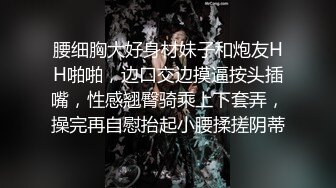 腰细胸大好身材妹子和炮友HH啪啪，边口交边摸逼按头插嘴，性感翘臀骑乘上下套弄，操完再自慰抬起小腰揉搓阴蒂